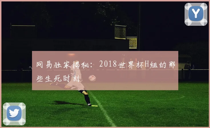 网易独家揭秘：2018世界杯H组的那些生死时刻
