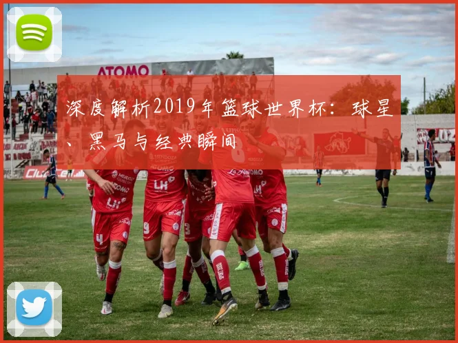 深度解析2019年篮球世界杯：球星、黑马与经典瞬间