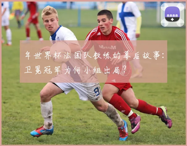 年世界杯法国队教练的幕后故事：卫冕冠军为何小组出局？