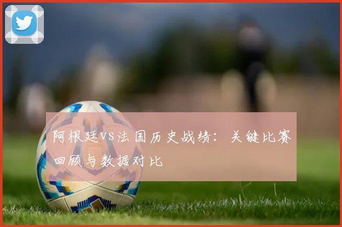 阿根廷vs法国历史战绩：关键比赛回顾与数据对比