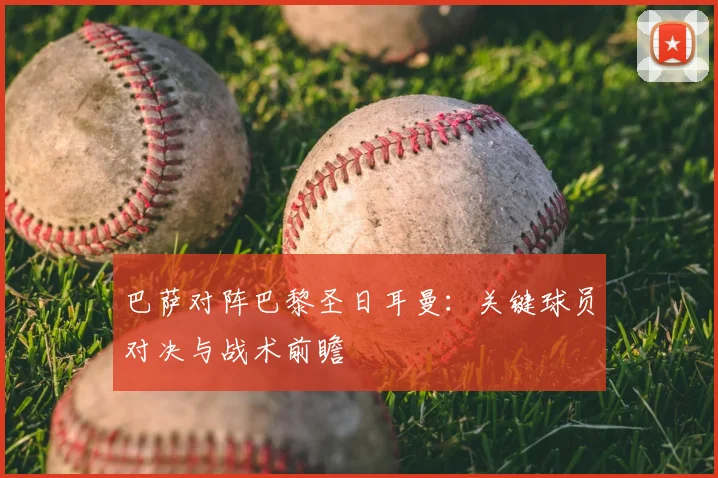 巴萨对阵巴黎圣日耳曼：关键球员对决与战术前瞻