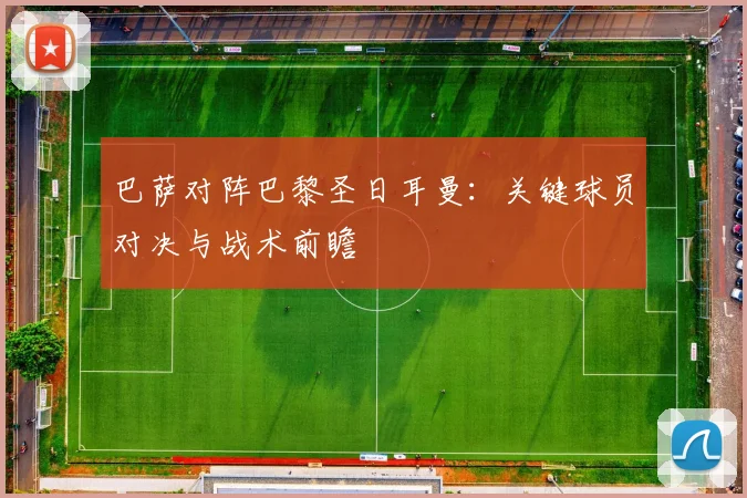 巴萨对阵巴黎圣日耳曼：关键球员对决与战术前瞻