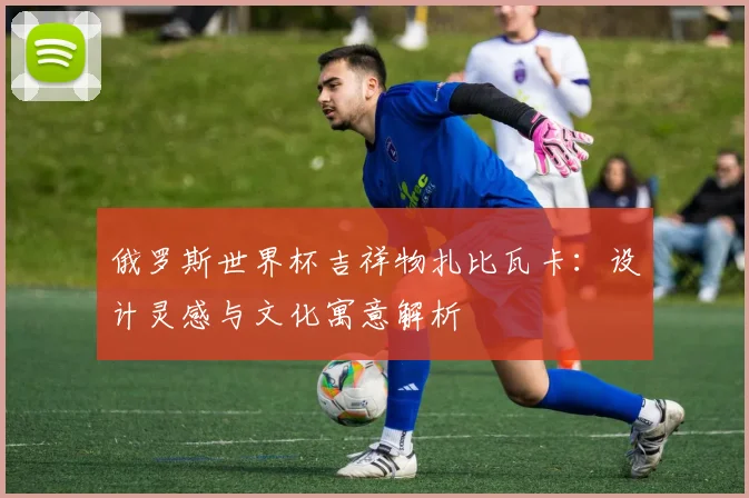 俄罗斯世界杯吉祥物扎比瓦卡：设计灵感与文化寓意解析