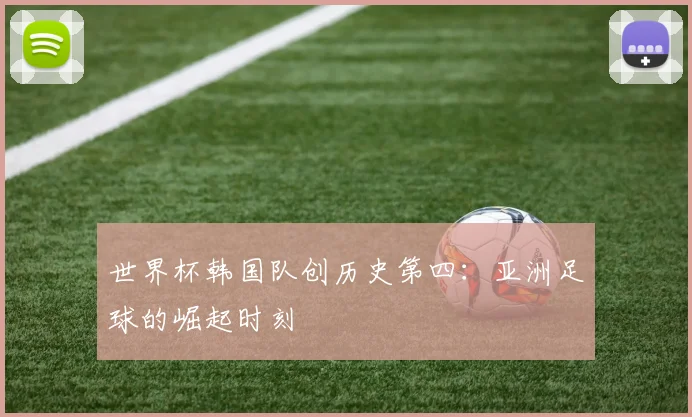 世界杯韩国队创历史第四：亚洲足球的崛起时刻