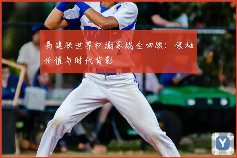 易建联世界杯谢幕战全回顾：领袖价值与时代背影