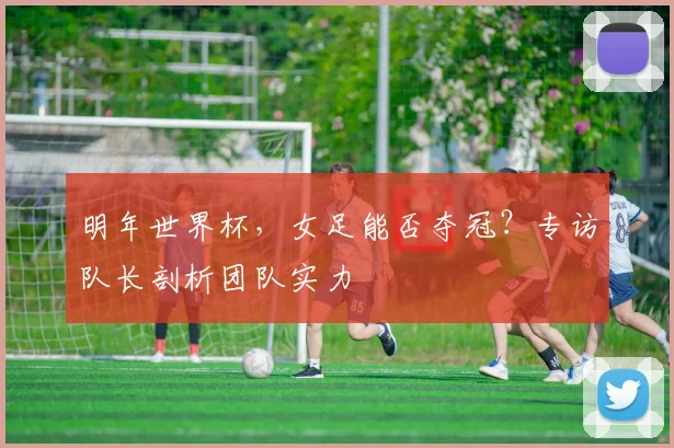 明年世界杯，女足能否夺冠？专访队长剖析团队实力