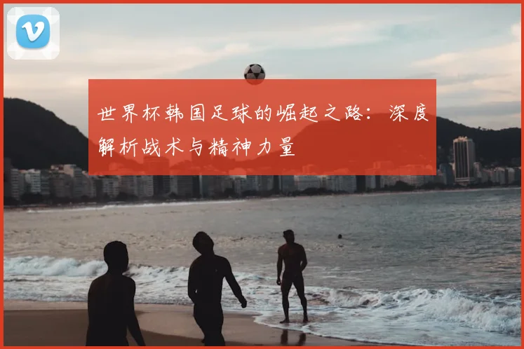 世界杯韩国足球的崛起之路：深度解析战术与精神力量