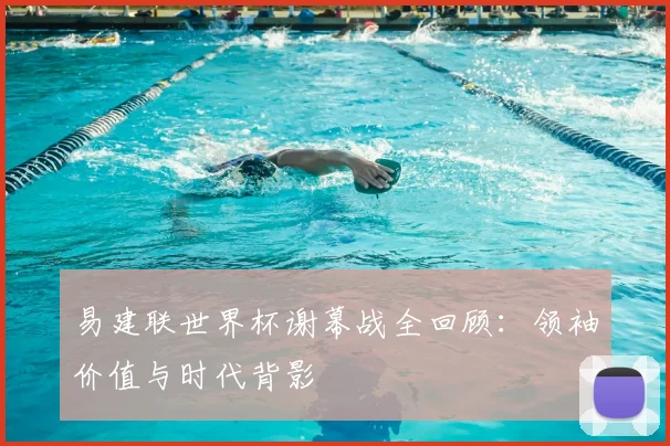 易建联世界杯谢幕战全回顾：领袖价值与时代背影