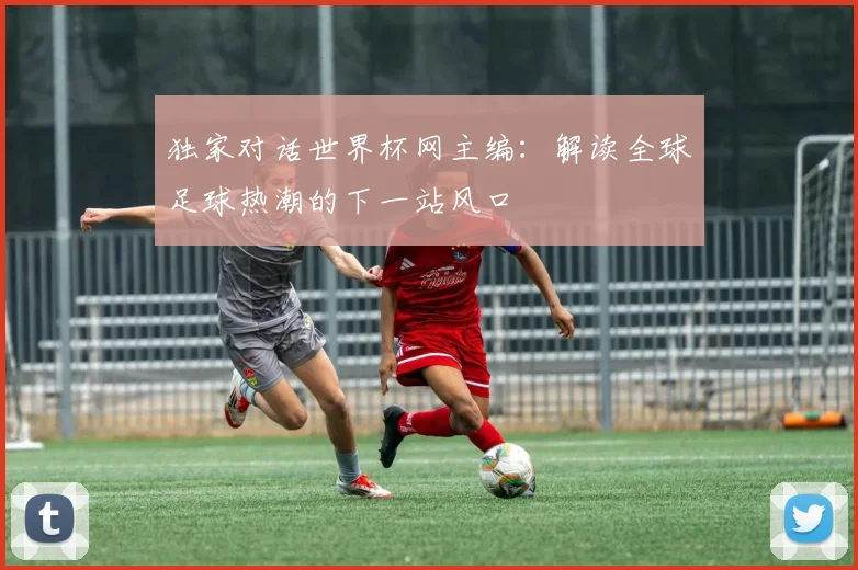 独家对话世界杯网主编:解读全球足球热潮的下一站风口