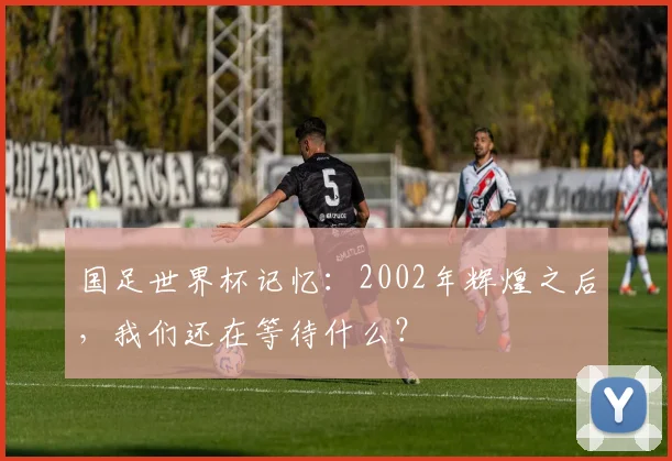 国足世界杯记忆：2002年辉煌之后，我们还在等待什么？