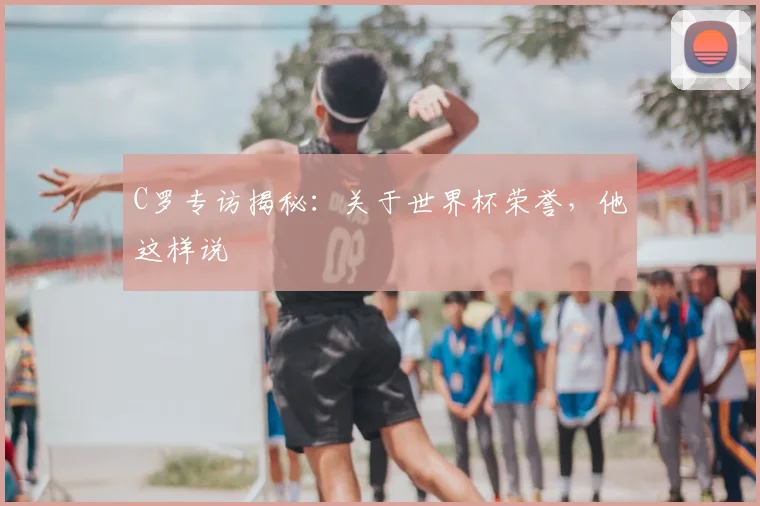C罗专访揭秘:关于世界杯荣誉,他这样说