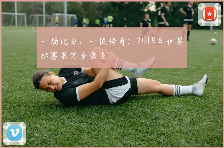 一场比分,一段传奇:2018年世界杯赛果完全盘点