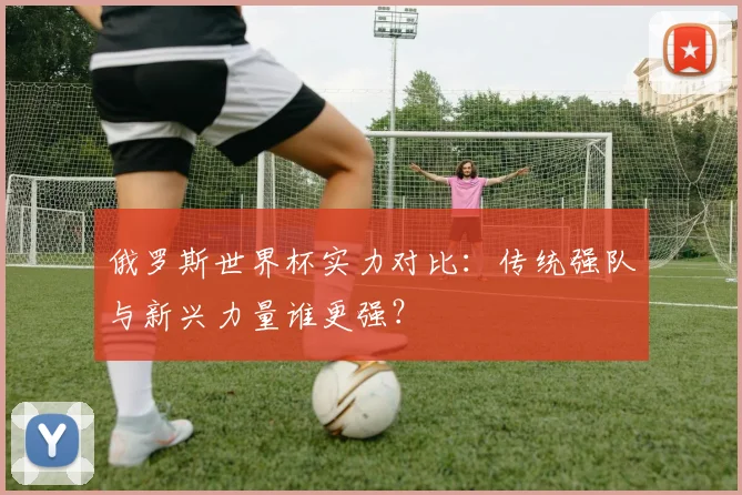 俄罗斯世界杯实力对比：传统强队与新兴力量谁更强？