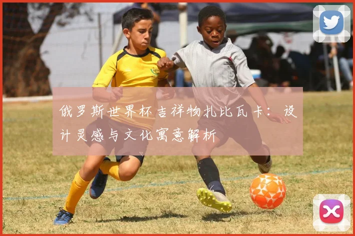 俄罗斯世界杯吉祥物扎比瓦卡：设计灵感与文化寓意解析