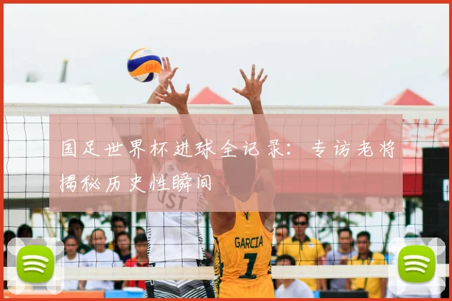 国足世界杯进球全记录：专访老将揭秘历史性瞬间