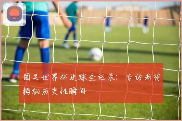 国足世界杯进球全记录：专访老将揭秘历史性瞬间