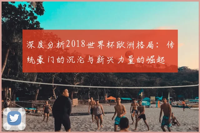 深度分析2018世界杯欧洲格局：传统豪门的沉沦与新兴力量的崛起